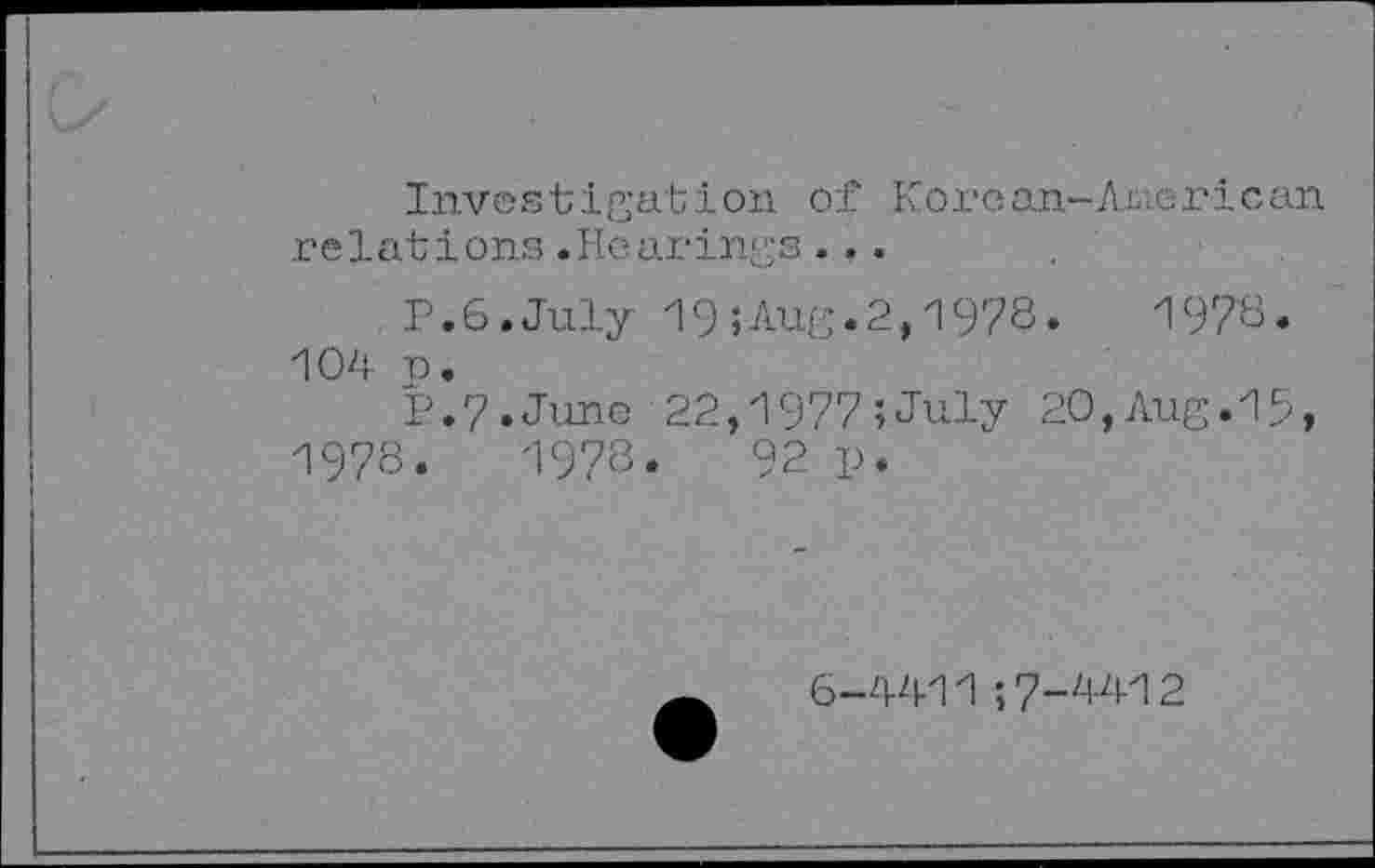 ﻿Investigation of Korean-American relations.Hearings...
p.6.July 19;Aug.2,1978.	1978.
104 n.
P.7.Juno 22,1977;July 20,Aug.15, 1978.	1978«	92 p.
6-4411 ;7-4412